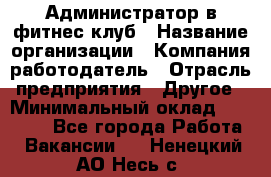 Администратор в фитнес-клуб › Название организации ­ Компания-работодатель › Отрасль предприятия ­ Другое › Минимальный оклад ­ 18 000 - Все города Работа » Вакансии   . Ненецкий АО,Несь с.